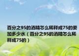 百分之95的酒精怎么稀释成75的要加多少水（百分之95的酒精怎么稀释成75的）
