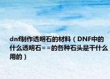 dnf制作透明石的材料（DNF中的什么透明石==的各种石头是干什么用的）