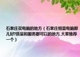 石家庄买电脑的地方（石家庄组装电脑那儿好?质量和服务都可以的地方,大家推荐一个）