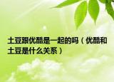土豆跟优酷是一起的吗（优酷和土豆是什么关系）