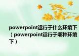 powerpoint运行于什么环境下（powerpoint运行于哪种环境下）