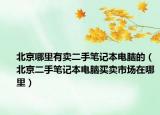 北京哪里有卖二手笔记本电脑的（北京二手笔记本电脑买卖市场在哪里）