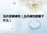 当兵需要裸检（当兵裸检都要干什么）