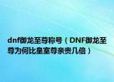dnf御龙至尊称号（DNF御龙至尊为何比皇室尊亲贵几倍）