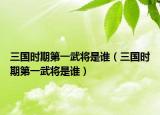 三国时期第一武将是谁（三国时期第一武将是谁）