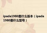 ipada1980是什么版本（ipada1980是什么型号）