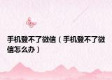 手机登不了微信（手机登不了微信怎么办）