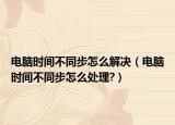电脑时间不同步怎么解决（电脑时间不同步怎么处理?）