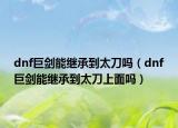 dnf巨剑能继承到太刀吗（dnf巨剑能继承到太刀上面吗）