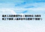 最多人玩的象棋平台（请问各位 当前在网上下象棋 人最多的平台是哪个?谢谢!）