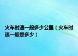 火车时速一般多少公里（火车时速一般是多少）