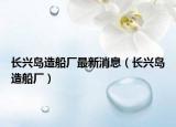长兴岛造船厂最新消息（长兴岛造船厂）