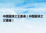 中国篮球之王是谁（中国篮球之父是谁）