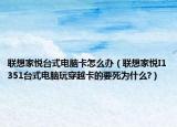 联想家悦台式电脑卡怎么办（联想家悦I1351台式电脑玩穿越卡的要死为什么?）