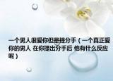 一个男人很爱你但是提分手（一个真正爱你的男人 在你提出分手后 他有什么反应呢）