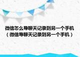 微信怎么导聊天记录到另一个手机（微信导聊天记录到另一个手机）