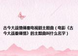 古今大战情俑秦电视剧主题曲（电影《古今大战秦俑情》的主题曲叫什么名字）
