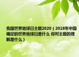 我国世界地球日主题2020（2018年中国确定的世界地球日是什么 你对主题的理解是什么）
