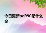 今日更新pd990是什么金
