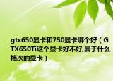 gtx650显卡和750显卡哪个好（GTX650Ti这个显卡好不好,属于什么档次的显卡）