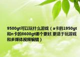 9500gt可以玩什么游戏（a卡的1950gt和n卡的8600gt哪个更好,更适于玩游戏和多媒体视频编辑）