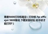 惠普5608打印机驱动（打印机 hp officejet 5608驱动,下载安装好后,好不好才能打印?）