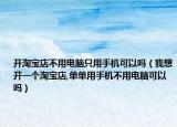 开淘宝店不用电脑只用手机可以吗（我想开一个淘宝店,单单用手机不用电脑可以吗）