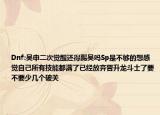 Dnf:吴申二次觉醒还得踢吴吗Sp是不够的想感觉自己所有技能都满了已经放弃晋升龙斗士了要不要少几个破关