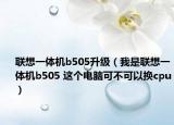 联想一体机b505升级（我是联想一体机b505 这个电脑可不可以换cpu）