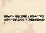 联想g470i5版配置升级（联想G470i3双核版有升级的空间吗?可以升级哪些东西?）