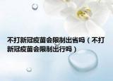 不打新冠疫苗会限制出省吗（不打新冠疫苗会限制出行吗）