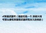 cf英雄武器号（谁能给我一个,穿越火线号里头要有英雄级武器所有永久的他的）