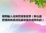 搜狗输入法突然背景变黑（肿么能把搜狗高速浏览器背景弄成黑色的）