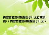 内蒙古的盟和旗相当于什么行政级别?（内蒙古的盟和旗相当于什么）