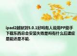 ipad2越狱到5.0.1好吗有人说用PP助手下载东西总会安装失败是吗有什么后遗症是能还是不能.