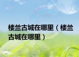 楼兰古城在哪里（楼兰古城在哪里）