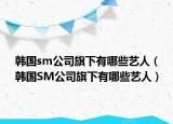 韩国sm公司旗下有哪些艺人（韩国SM公司旗下有哪些艺人）