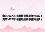 海尔i617怎样用数据线联接电脑?（海尔i617怎样用数据线联接电脑?）