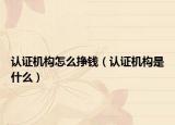 认证机构怎么挣钱（认证机构是什么）