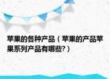 苹果的各种产品（苹果的产品苹果系列产品有哪些?）