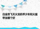 白金兽飞天火龙机甲少年和火魔甲龙哪个好