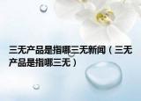 三无产品是指哪三无新闻（三无产品是指哪三无）