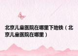 北京儿童医院在哪里下地铁（北京儿童医院在哪里）