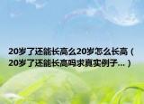 20岁了还能长高么20岁怎么长高（20岁了还能长高吗求真实例子...）