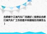 合肥哪个江淮汽车厂待遇好（我想去合肥江淮汽车厂工作但是不知道现在待遇怎么）