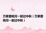 万家邀明月一起过中秋（万家邀明月一起过中秋）