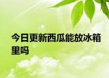 今日更新西瓜能放冰箱里吗