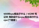 t4400cpu相当于什么（t4200 笔记本 用的是什么cpu,现应流行什么cpu了?谢谢）