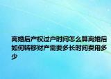 离婚后产权过户时间怎么算离婚后如何转移财产需要多长时间费用多少