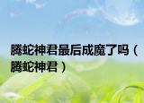 腾蛇神君最后成魔了吗（腾蛇神君）
